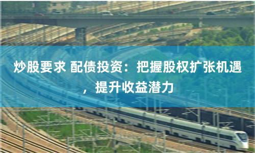 炒股要求 配债投资：把握股权扩张机遇，提升收益潜力