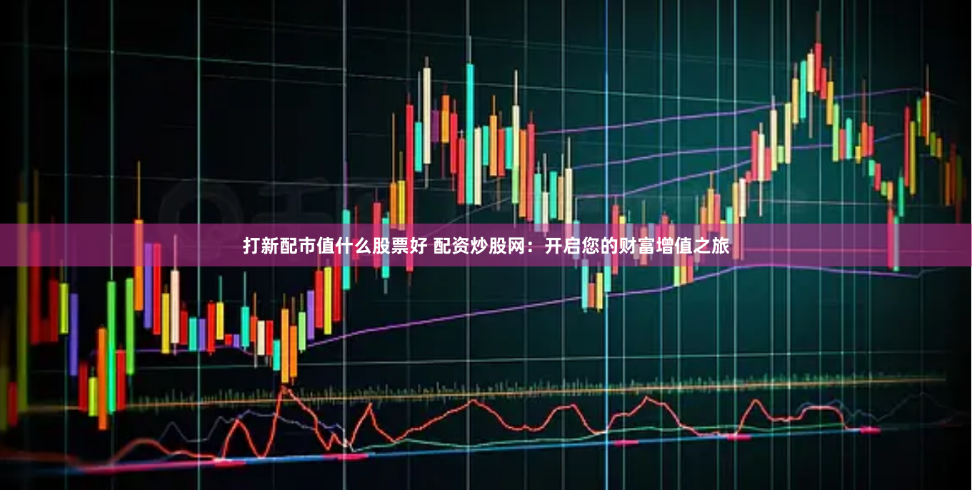 打新配市值什么股票好 配资炒股网：开启您的财富增值之旅