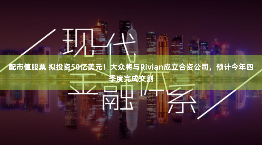 配市值股票 拟投资50亿美元！大众将与Rivian成立合资公司，预计今年四季度完成交割