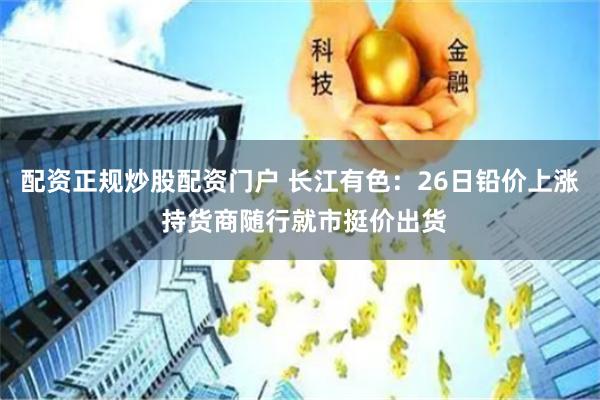 配资正规炒股配资门户 长江有色：26日铅价上涨 持货商随行就市挺价出货