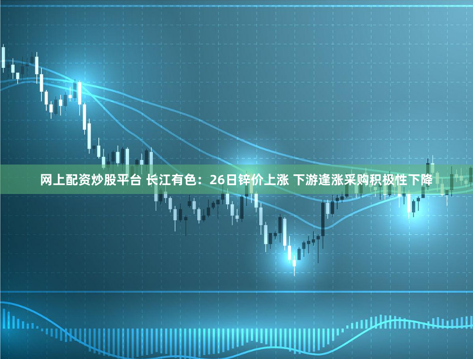 网上配资炒股平台 长江有色：26日锌价上涨 下游逢涨采购积极性下降