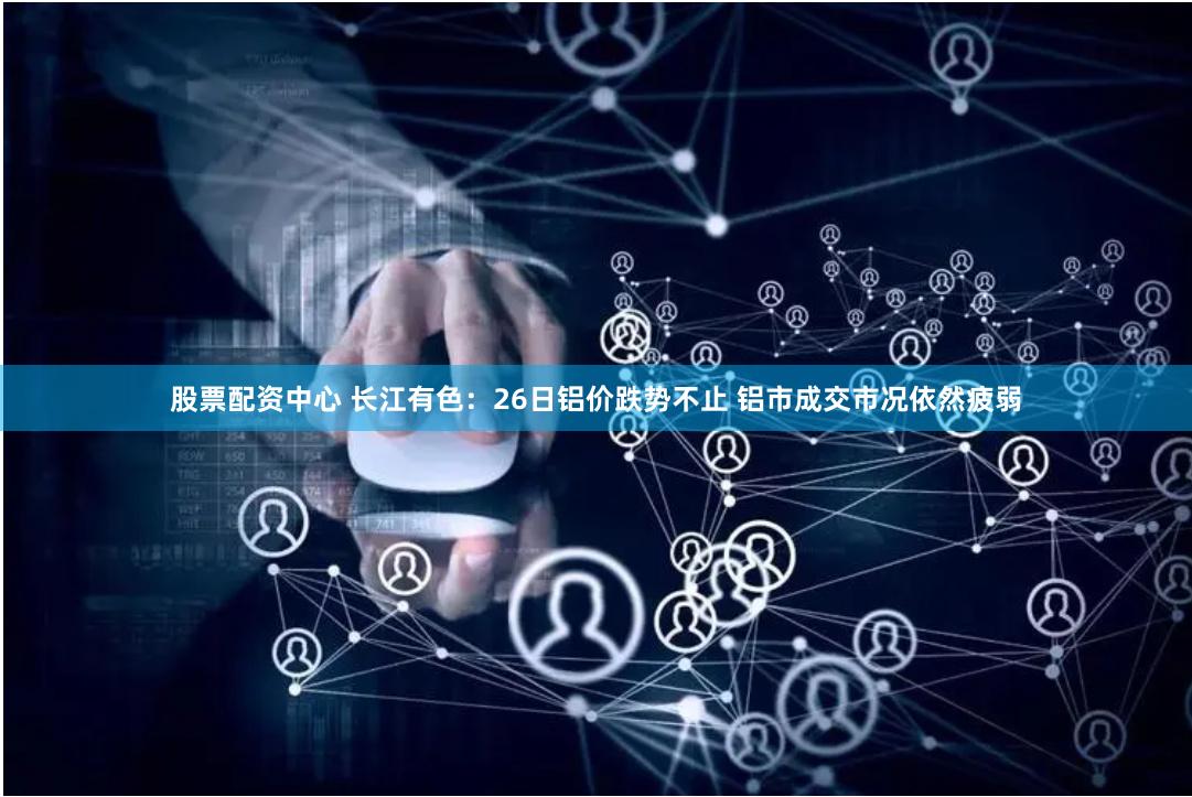 股票配资中心 长江有色：26日铝价跌势不止 铝市成交市况依然疲弱