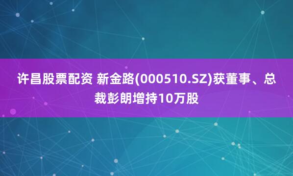 许昌股票配资 新金路(000510.SZ)获董事、总裁彭朗增持10万股