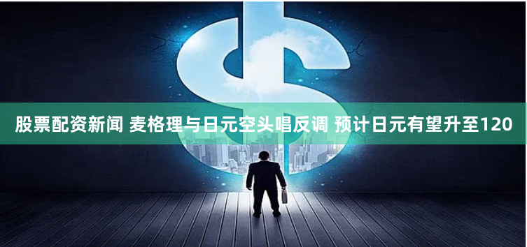 股票配资新闻 麦格理与日元空头唱反调 预计日元有望升至120