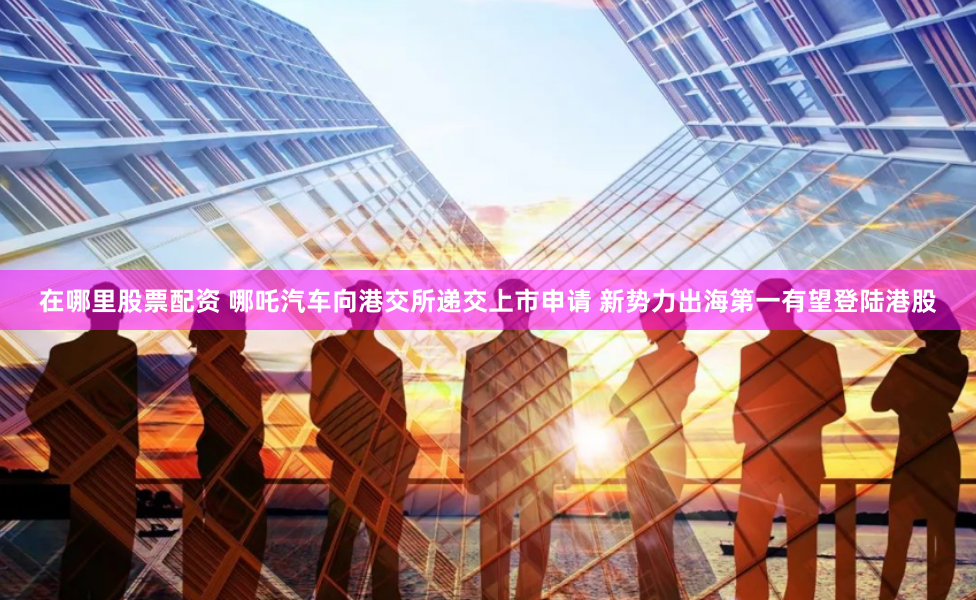 在哪里股票配资 哪吒汽车向港交所递交上市申请 新势力出海第一有望登陆港股