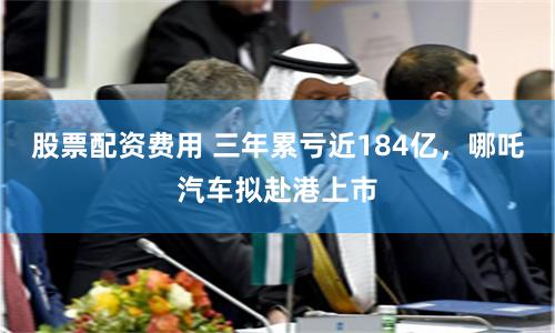 股票配资费用 三年累亏近184亿，哪吒汽车拟赴港上市