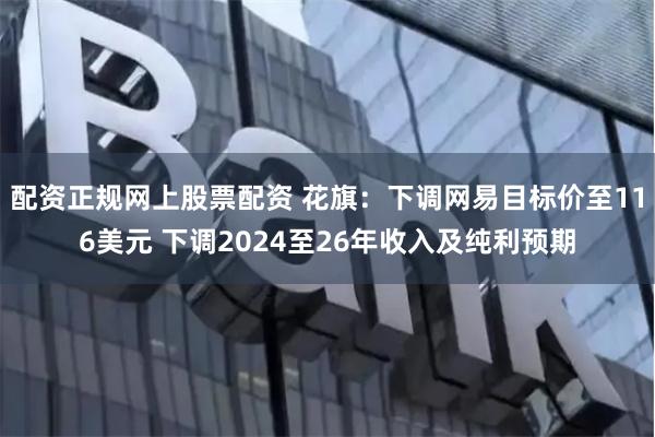 配资正规网上股票配资 花旗：下调网易目标价至116美元 下调2024至26年收入及纯利预期