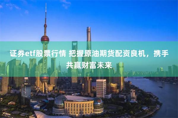 证券etf股票行情 把握原油期货配资良机，携手共赢财富未来