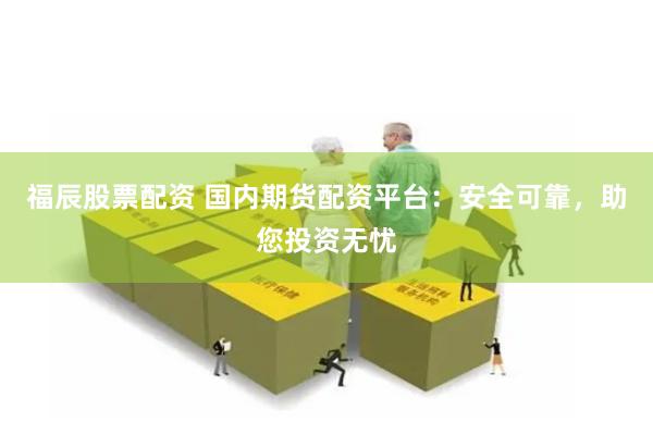 福辰股票配资 国内期货配资平台：安全可靠，助您投资无忧