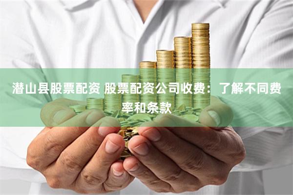 潜山县股票配资 股票配资公司收费：了解不同费率和条款
