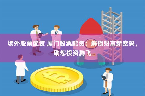 场外股票配资 厦门股票配资：解锁财富新密码，助您投资腾飞