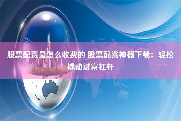 股票配资是怎么收费的 股票配资神器下载：轻松撬动财富杠杆