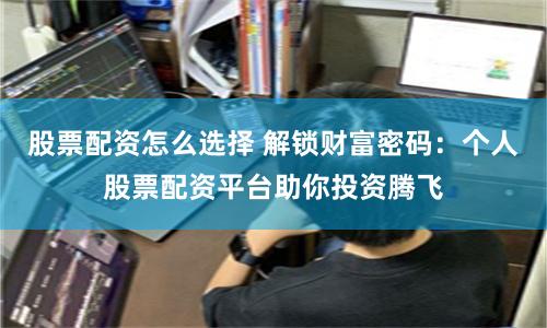 股票配资怎么选择 解锁财富密码：个人股票配资平台助你投资腾飞