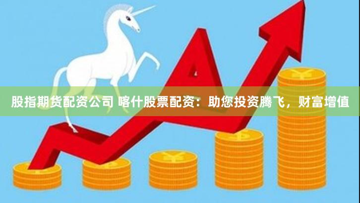 股指期货配资公司 喀什股票配资：助您投资腾飞，财富增值