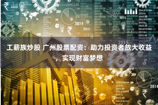 工薪族炒股 广州股票配资：助力投资者放大收益，实现财富梦想