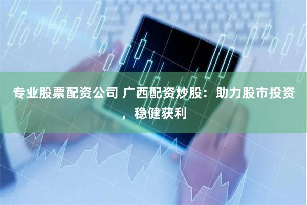 专业股票配资公司 广西配资炒股：助力股市投资，稳健获利