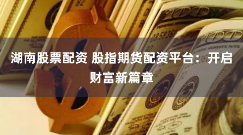 湖南股票配资 股指期货配资平台：开启财富新篇章