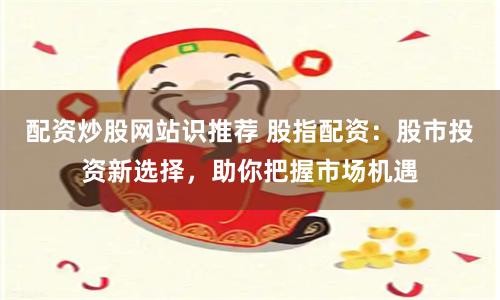 配资炒股网站识推荐 股指配资：股市投资新选择，助你把握市场机遇