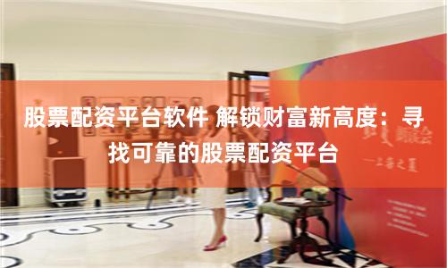 股票配资平台软件 解锁财富新高度：寻找可靠的股票配资平台