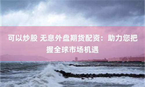 可以炒股 无息外盘期货配资：助力您把握全球市场机遇