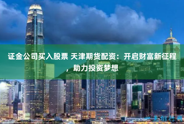证金公司买入股票 天津期货配资：开启财富新征程，助力投资梦想