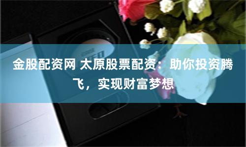 金股配资网 太原股票配资：助你投资腾飞，实现财富梦想