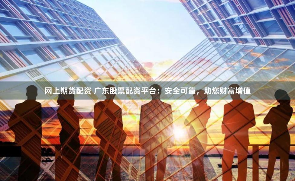 网上期货配资 广东股票配资平台：安全可靠，助您财富增值