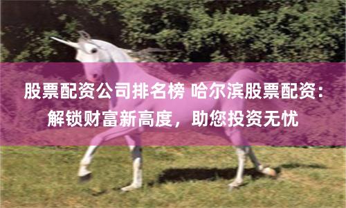 股票配资公司排名榜 哈尔滨股票配资：解锁财富新高度，助您投资无忧