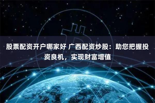 股票配资开户哪家好 广西配资炒股：助您把握投资良机，实现财富增值