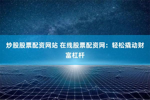 炒股股票配资网站 在线股票配资网：轻松撬动财富杠杆