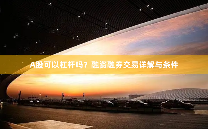 A股可以杠杆吗？融资融券交易详解与条件
